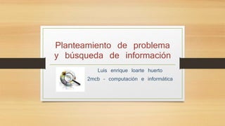 Planteamiento de problema 
y búsqueda de información 
Luis enrique loarte huerto 
2mcb – computación e informática 
 
