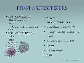 PHOTOSENSITIZERS
FIRST GENERATION
-Hematoporphyrin
-HPD
-Porfimer sodium (most widely
used)
SECOND GENERATION
-ALA
-BPD
-mTHCP
• NEWER
PHOTOSENSITIZERS-
 tin ethyl etiopurpurin (SnET2)
 mono-L-aspartyl chlorin e6
(Npe6)
 lutetium texaphyrin (Lu-Tex)
 HPPH
 Pthalocyanine-4
 LS11
 