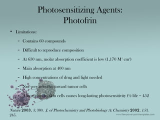 • Limitations:
– Contains 60 compounds
– Difficult to reproduce composition
– At 630 nm, molar absorption coefficient is low (1,170 M-1
cm-1
)
– Main absorption at 400 nm
– High concentrations of drug and light needed
– Not very selective toward tumor cells
– Absorption by skin cells causes long-lasting photosensitivity (½ life = 452
hr)
Photosensitizing Agents:
Photofrin
Nature 2003, 3, 380. J. of Photochemistry and Photobiology A: Chemistry 2002, 153,
245.
 