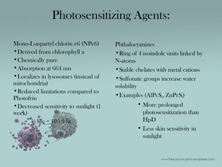 Photosensitizing Agents:
Mono-L-aspartyl chlorin e6 (NPe6)
•Derived from chlorophyll a
•Chemically pure
•Absorption at 664 nm
•Localizes in lysosomes (instead of
mitochondria)
•Reduced limitations compared to
Photofrin
•Decreased sensitivity to sunlight (1
week)
– ½ life = 105.9 hr
Phthalocyanines
•Ring of 4 isoindole units linked by
N-atoms
•Stable chelates with metal cations
•Sulfonate groups increase water
solubility
•Examples (AlPcS4, ZnPcS2)
• More prolonged
photosensitization than
HpD
• Less skin sensitivity in
sunlight
 