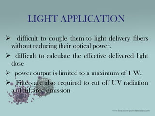  difficult to couple them to light delivery fibers
without reducing their optical power.
 difficult to calculate the effective delivered light
dose
 power output is limited to a maximum of 1 W.
 Filters are also required to cut off UV radiation
and infrared emission
LIGHT APPLICATION
 