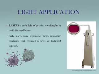 • LASERS -- emit light of precise wavelengths in
easily focused beams.
Early lasers were expensive, large, immobile
machines that required a level of technical
support.
LIGHT APPLICATION
 