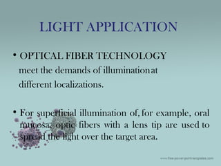 • OPTICAL FIBER TECHNOLOGY
meet the demands of illuminationat
different localizations.
• For superficial illumination of, for example, oral
mucosa, optic fibers with a lens tip are used to
spread the light over the target area.
LIGHT APPLICATION
 