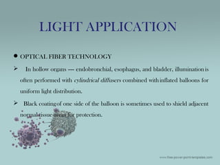 OPTICAL FIBER TECHNOLOGY
 In hollow organs ---- endobronchial, esophagus, and bladder, illumination is
often performed with cylindrical diffusers combined withinflated balloons for
uniform light distribution.
 Black coatingof one side of the balloon is sometimes used to shield adjacent
normal tissue areas for protection.
LIGHT APPLICATION
 