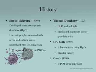 History
• Samuel Schwartz (1960’s)
Developed haematoporphyrin
derivative (HpD)
Haematoporphyrin treated with
acetic and sulfuric acids,
neutralized with sodium acetate
• I. Diamond (1972) Use PDT to
treat cancer
• Thomas Dougherty (1975)
– HpD and red light
– Eradicated mammary tumor
growth in mice
• J.F. Kelly (1976)
– 1st
human trials using HpD
– Bladder cancer
• Canada (1999)
– 1st
PDT drug approved
 