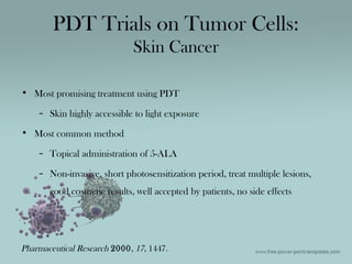 • Most promising treatment using PDT
– Skin highly accessible to light exposure
• Most common method
– Topical administration of 5-ALA
– Non-invasive, short photosensitization period, treat multiple lesions,
good cosmetic results, well accepted by patients, no side effects
PDT Trials on Tumor Cells:
Skin Cancer
Pharmaceutical Research 2000, 17, 1447.
 