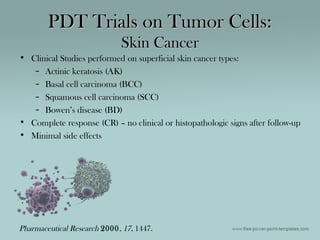 PDT Trials on Tumor Cells:PDT Trials on Tumor Cells:
Skin CancerSkin Cancer
• Clinical Studies performed on superficial skin cancer types:
– Actinic keratosis (AK)
– Basal cell carcinoma (BCC)
– Squamous cell carcinoma (SCC)
– Bowen’s disease (BD)
• Complete response (CR) – no clinical or histopathologic signs after follow-up
• Minimal side effects
Pharmaceutical Research 2000, 17, 1447.
 