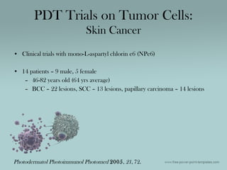 • Clinical trials with mono-L-aspartyl chlorin e6 (NPe6)
• 14 patients – 9 male, 5 female
– 46-82 years old (64 yrs average)
– BCC – 22 lesions, SCC – 13 lesions, papillary carcinoma – 14 lesions
PDT Trials on Tumor Cells:
Skin Cancer
Photodermatol Photoimmunol Photomed 2005, 21, 72.
 