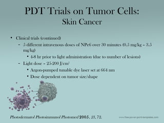 • Clinical trials (continued)
– 5 different intravenous doses of NPe6 over 30 minutes (0.5 mg/kg – 3.5
mg/kg)
• 4-8 hr prior to light administration (due to number of lesions)
– Light dose – 25-200 J/cm2
• Argon-pumped tunable dye laser set at 664 nm
• Dose dependent on tumor size/shape
PDT Trials on Tumor Cells:
Skin Cancer
Photodermatol Photoimmunol Photomed 2005, 21, 72.
 