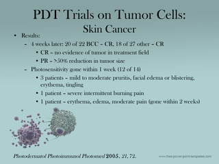 • Results:
– 4 weeks later: 20 of 22 BCC – CR, 18 of 27 other – CR
• CR – no evidence of tumor in treatment field
• PR – >50% reduction in tumor size
– Photosensitivity gone within 1 week (12 of 14)
• 3 patients – mild to moderate pruritis, facial edema or blistering,
erythema, tingling
• 1 patient – severe intermittent burning pain
• 1 patient – erythema, edema, moderate pain (gone within 2 weeks)
PDT Trials on Tumor Cells:
Skin Cancer
Photodermatol Photoimmunol Photomed 2005, 21, 72.
 