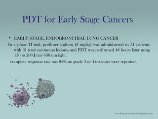 • EARLY STAGE, ENDOBRONCHIAL LUNG CANCER
In a phase II trial, porfimer sodium (2 mg/kg) was administered to 51 patients
with 61 total carcinoma lesions, and PDT was performed 48 hours later using
150 to 200 J/cm2
630 nm light.
complete response rate was 85% no grade 3 or 4 toxicities were reported.
PDT for Early Stage Cancers
 