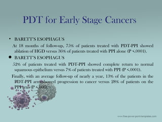 • BARETT’S ESOPHAGUS
At 18 months of follow-up, 75% of patients treated with PDT-PPI showed
ablation of HGD versus 36% of patients treated with PPI alone (P <.0001).
 BARETT’S ESOPHAGUS
52% of patients treated with PDT-PPI showed complete return to normal
squamous epithelium versus 7% of patients treated with PPI (P <.0001).
Finally, with an average follow-up of nearly a year, 13% of the patients in the
PDT-PPI arm showed progression to cancer versus 28% of patients on the
PPI arm (P <.006).
PDT for Early Stage Cancers
 