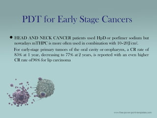 HEAD AND NECK CANCER patients used HpD or porfimer sodium but
nowadays mTHPC is more often used in combination with 10–20J/cm2
.
For early-stage primary tumors of the oral cavity or oropharynx, a CR rate of
85% at 1 year, decreasing to 77% at 2 years, is reported with an even higher
CR rate of96% for lip carcinoma
PDT for Early Stage Cancers
 