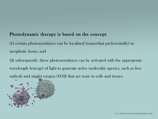Photodynamic therapy is based on the concept
(1) certain photosensitizers can be localized (somewhat preferentially) in
neoplastic tissue, and
(2) subsequently, these photosensitizers can be activated with the appropriate
wavelength (energy) of light to generate active molecular species, such as free
radicals and singlet oxygen (1O2) that are toxic to cells and tissues
 