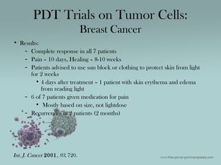 • Results:
– Complete response in all 7 patients
– Pain – 10 days, Healing – 8-10 weeks
– Patients advised to use sun block or clothing to protect skin from light
for 2 weeks
• 4 days after treatment – 1 patient with skin erythema and edema
from reading light
– 6 of 7 patients given medication for pain
• Mostly based on size, not lightdose
– Recurrences in 2 patients (2 months)
PDT Trials on Tumor Cells:
Breast Cancer
Int. J. Cancer 2001, 93, 720.
 