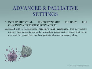 • INTRAPERITONEAL PHOTODYNAMIC THERAPY FOR
CARCINOMATOSIS OR SARCOMATOSIS
associated with a postoperative capillary leak syndrome that necessitated
massive fluid resuscitation in the immediate postoperative period that was in
excess of the typical fluid needs of patients who receive surgery alone
ADVANCED & PALLIATIVE
SETTINGS
 