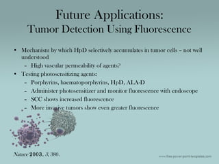• Mechanism by which HpD selectively accumulates in tumor cells – not well
understood
– High vascular permeability of agents?
• Testing photosensitizing agents:
– Porphyrins, haematoporphyrins, HpD, ALA-D
– Administer photosensitizer and monitor fluorescence with endoscope
– SCC shows increased fluorescence
– More invasive tumors show even greater fluorescence
Future Applications:
Tumor Detection Using Fluorescence
Nature 2003, 3, 380.
 