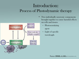 • Two individually non-toxic components
brought together to cause harmful effects
on cells and tissues
– Photosensitizing
agent
– Light of specific
wavelength
Introduction:
Process of Photodynamic therapy
Nature 2003, 3, 380.
 
