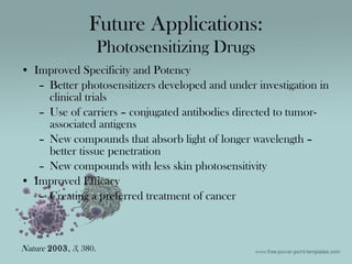 • Improved Specificity and Potency
– Better photosensitizers developed and under investigation in
clinical trials
– Use of carriers – conjugated antibodies directed to tumor-
associated antigens
– New compounds that absorb light of longer wavelength –
better tissue penetration
– New compounds with less skin photosensitivity
• Improved Efficacy
– Creating a preferred treatment of cancer
Future Applications:
Photosensitizing Drugs
Nature 2003, 3, 380.
 