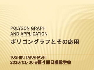 POLYGON GRAPH
AND APPLICATION
ポリゴングラフとその応用
TOSHIKI TAKAHASHI
2016/01/30 @第４回日曜数学会
 