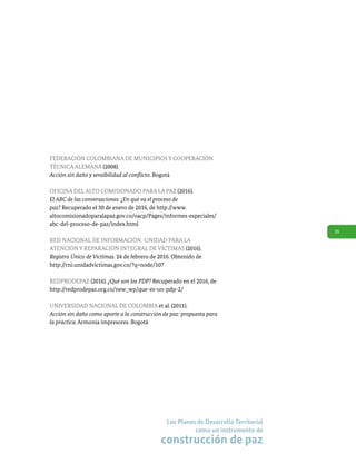 39
Los Planes de Desarrollo Territorial
como un instrumento de
construcción de paz
FEDERACIÓN COLOMBIANA DE MUNICIPIOS Y COOPERACIÓN
TÉCNICA ALEMANA (2008).
Acción sin daño y sensibilidad al conflicto. Bogotá
OFICINA DEL ALTO COMISIONADO PARA LA PAZ (2016).
El ABC de las conversaciones: ¿En qué va el proceso de
paz? Recuperado el 30 de enero de 2016, de http://www.
altocomisionadoparalapaz.gov.co/oacp/Pages/informes-especiales/
abc-del-proceso-de-paz/index.html
RED NACIONAL DE INFORMACIÓN -UNIDAD PARA LA
ATENCIÓN Y REPARACIÓN INTEGRAL DE VÍCTIMAS (2016).
Registro Único de Víctimas. 24 de febrero de 2016. Obtenido de
http://rni.unidadvictimas.gov.co/?q=node/107
REDPRODEPAZ (2016). ¿Qué son los PDP? Recuperado en el 2016, de
http://redprodepaz.org.co/new_wp/que-es-un-pdp-2/
UNIVERSIDAD NACIONAL DE COLOMBIA et al. (2011).
Acción sin daño como aporte a la construcción de paz: propuesta para
la práctica. Armonía impresores. Bogotá
 