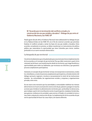 8
B) “Acuerdo para la terminación del conflicto armado y la
construcción de una paz estable y duradera”- Diálogo de paz entre el
Gobierno Nacional y las FARC-EP
Desde agosto del año 2012, el Gobierno Nacional viene adelantando los diálogos de paz
en La Habana (Cuba) con las FARC-EP, con el fin de construir acuerdos que permitan
finalizar el conflicto armado y sentar las bases de una paz estable y duradera. Estos
acuerdos, actualmente en proceso, se deben transformar en instrumentos de política
pública que materialicen la oportunidad que tiene Colombia para iniciar cambios
profundos en un nuevo escenario democrático.
La búsqueda de paz territorial
Unodelosfundamentosquesehaplanteadoparaunaeventualyfuturaimplementación
de los acuerdos es el concepto de paz territorial. Paz que debe construirse a partir de la
voluntad real de hacer una transformación desde los territorios, que traiga beneficios y
oportunidades para todos sus habitantes, que reconozca sus derechos y que garantice
procesos ampliamente participativos.
Asimismo,el concepto de paz territorial incluye,sin excepciones ni exclusiones,a todos
los colombianos, a través de procesos ampliamente participativos,y fortalecimiento del
diálogo nacional y regional, e involucra necesariamente la visión de las instituciones
estatales, las comunidades, las organizaciones sociales, y empresas y organizaciones
privadas, entre otros.
En ese marco será necesario que las autoridades y comunidades redefinan las visiones
delterritorioenelnuevoescenariodeconstruccióndepaz,planeenyponganenmarcha
acciones para fortalecer la administración territorial, para profundizar la democracia,
para trabajar a partir de la movilización social y la participación ciudadana fortalecidas,
para generar confianza en la sociedad, y para acercar el Estado y la sociedad en torno a
una visión conjunta de construcción de paz. La implementación de los acuerdos de paz
será la oportunidad de hacer las cosas mejor y de manera diferente.
I
 