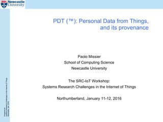 Preparedfor:
SystemsResearchChallengesintheInternetofThings
Newcastle,Jan.2016
PDT (™): Personal Data from Things,
and its provenance
Paolo Missier
School of Computing Science
Newcastle University
The SRC-IoT Workshop:
Systems Research Challenges in the Internet of Things
Northumberland, January 11-12, 2016
 
