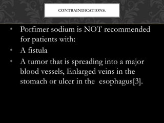 • Porfimer sodium is NOT recommended
for patients with:
• A fistula
• A tumor that is spreading into a major
blood vessels, Enlarged veins in the
stomach or ulcer in the esophagus[3].
CONTRAINDICATIONS.
 