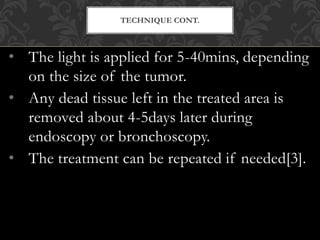 • The light is applied for 5-40mins, depending
on the size of the tumor.
• Any dead tissue left in the treated area is
removed about 4-5days later during
endoscopy or bronchoscopy.
• The treatment can be repeated if needed[3].
TECHNIQUE CONT.
 