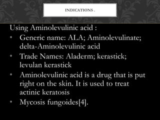 Using Aminolevulinic acid :
• Generic name: ALA; Aminolevulinate;
delta-Aminolevulinic acid
• Trade Names: Aladerm; kerastick;
levulan kerastick
• Aminolevulinic acid is a drug that is put
right on the skin. It is used to treat
actinic keratosis
• Mycosis fungoides[4].
INDICATIONS .
 