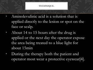 • Aminolevulinic acid is a solution that is
applied directly to the lesion or spot on the
face or scalp.
• About 14 to 15 hours after the drug is
applied or the next day the operator expose
the area being treated to a blue light for
about 15min
• During the therapy both the patient and
operator most wear a protective eyewear[4].
TECHNIQUE.
 