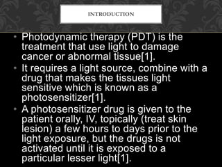 • Photodynamic therapy (PDT) is the
treatment that use light to damage
cancer or abnormal tissue[1].
• It requires a light source, combine with a
drug that makes the tissues light
sensitive which is known as a
photosensitizer[1].
• A photosensitizer drug is given to the
patient orally, IV, topically (treat skin
lesion) a few hours to days prior to the
light exposure, but the drugs is not
activated until it is exposed to a
particular lesser light[1].
INTRODUCTION
 