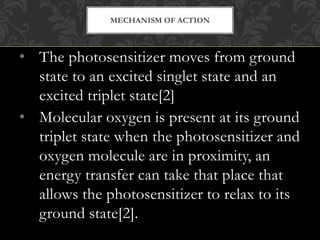 • The photosensitizer moves from ground
state to an excited singlet state and an
excited triplet state[2]
• Molecular oxygen is present at its ground
triplet state when the photosensitizer and
oxygen molecule are in proximity, an
energy transfer can take that place that
allows the photosensitizer to relax to its
ground state[2].
MECHANISM OF ACTION
 