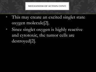 • This may create an excited singlet state
oxygen molecule[2].
• Since singlet oxygen is highly reactive
and cytotoxic, the tumor cells are
destroyed[2].
MECHANISM OF ACTION CONT.
 