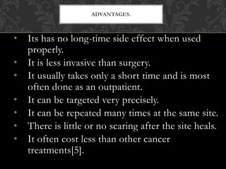 • Its has no long-time side effect when used
properly.
• It is less invasive than surgery.
• It usually takes only a short time and is most
often done as an outpatient.
• It can be targeted very precisely.
• It can be repeated many times at the same site.
• There is little or no scaring after the site heals.
• It often cost less than other cancer
treatments[5].
ADVANTAGES.
 