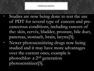 • Studies are now being done to test the use
of PDT for several type of cancers and pre-
cancerous conditions, including cancers of
the: skin, cervix, bladder, prostate, bile duct,
pancreas, stomach, brain, larynx[5].
• Newer photosensitizing drugs now being
studied and it may have more advantages
over the current ones, example is
photochlor- a 2nd generation
photosensitizer[5].
CONCLUSION.
 