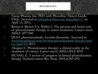 1. Axcan Pharma Inc. PDT with Photofrin. Patient Guide.
FAQs. Accessed at www.photofrin.com/faqs.php?=1 on
April 15, 2011,
2. Brown S. Brown EA, Walker I. The present and future role
of photodynamic therapy in cancer treatment. Lancet oncol.
2004;5: 497-508
3. DUSA pharmaceuticals. Levulan Kerastick. Accessed at
www.dusapharma.com/levulan-photodynamic-therapy.html
on April 14, 2011
4. Hopper C. Photodynamic therapy: a clinical reality in the
treatment of cancer. Lancet oncol. 2000;1:2012-2019
5. HUANG Z. A review of progress in clinical photodynamic
therapy. Technol cancer Res Treat. 2005;4:283-293.
REFERENCES.
 