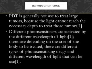 • PDT is generally not use to treat large
tumors, because the light cannot reach the
necessary depth to treat those tumors[1].
• Different photosensitizers are activated by
the different wavelength of light[1];
therefore defending on the area of the
body to be treated, there are different
types of photosensitizing drugs and
different wavelength of light that can be
use[1].
INTRODUCTION CONT.
 