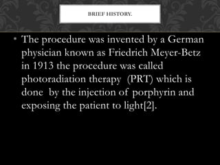 • The procedure was invented by a German
physician known as Friedrich Meyer-Betz
in 1913 the procedure was called
photoradiation therapy (PRT) which is
done by the injection of porphyrin and
exposing the patient to light[2].
BRIEF HISTORY.
 