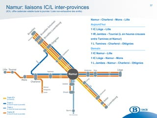 37
Namur - Charleroi - Mons - Lille
Aujourd’hui
1 IC Liège - Lille
1 IR Jambes - Tournai (L en heures creuses
entre Tamines et Namur)
1 L Tamines - Charleroi - Ottignies
Demain
1 IC Namur - Lille
1 IC Liège - Namur - Mons
1 L Jambes - Namur - Charleroi - Ottignies
Namur: liaisons IC/L inter-provinces
(IC/L: offre cadencée valable toute la journée / Liste non-exhaustive des arrêts)
 