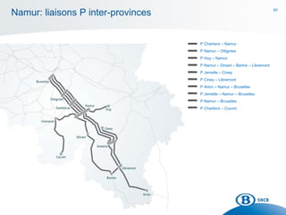40
Namur: liaisons P inter-provinces
P Charleroi – Namur
P Namur – Ottignies
P Huy – Namur
P Namur – Dinant – Bertrix – Libramont
P Jemelle – Ciney
P Ciney – Libramont
P Arlon – Namur – Bruxelles
P Jemelle – Namur – Bruxelles
P Namur – Bruxelles
P Charleroi – Couvin
 