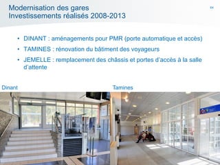 64
Modernisation des gares
Investissements réalisés 2008-2013
• DINANT : aménagements pour PMR (porte automatique et accès)
• TAMINES : rénovation du bâtiment des voyageurs
• JEMELLE : remplacement des châssis et portes d’accès à la salle
d’attente
TaminesDinant
 