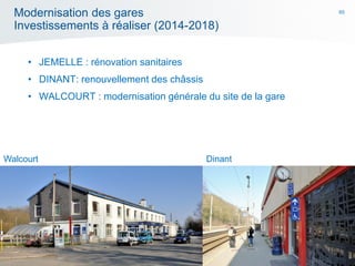65
Modernisation des gares
Investissements à réaliser (2014-2018)
• JEMELLE : rénovation sanitaires
• DINANT: renouvellement des châssis
• WALCOURT : modernisation générale du site de la gare
Walcourt Dinant
 