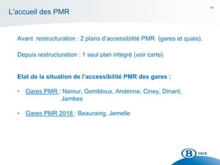 84
L’accueil des PMR
Avant restructuration : 2 plans d’accessibilité PMR (gares et quais).
Depuis restructuration : 1 seul plan intégré (voir carte).
Etat de la situation de l’accessibilité PMR des gares :
• Gares PMR : Namur, Gembloux, Andenne, Ciney, Dinant,
Jambes
• Gares PMR 2018 : Beauraing, Jemelle
 