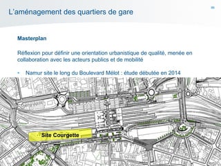 86
L’aménagement des quartiers de gare
Masterplan
Réflexion pour définir une orientation urbanistique de qualité, menée en
collaboration avec les acteurs publics et de mobilité
• Namur site le long du Boulevard Mélot : étude débutée en 2014
Site Courgette
 