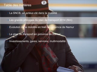 17
• La SNCB, un acteur-clé dans la mobilité
• Les grands principes du plan de transport 2014 (film)
• Evolution de la mobilité en train en province de Namur
• Le plan de transport en province de Namur
• Investissements, gares, services, multimodalité
Table des matières
 