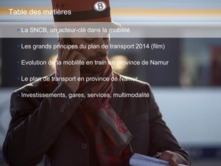 2
• La SNCB, un acteur-clé dans la mobilité
• Les grands principes du plan de transport 2014 (film)
• Evolution de la mobilité en train en province de Namur
• Le plan de transport en province de Namur
• Investissements, gares, services, multimodalité
Table des matières
 