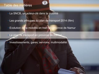 26
• La SNCB, un acteur-clé dans la mobilité
• Les grands principes du plan de transport 2014 (film)
• Evolution de la mobilité en train en province de Namur
• Le plan de transport en province de Namur
• Investissements, gares, services, multimodalité
Table des matières
 