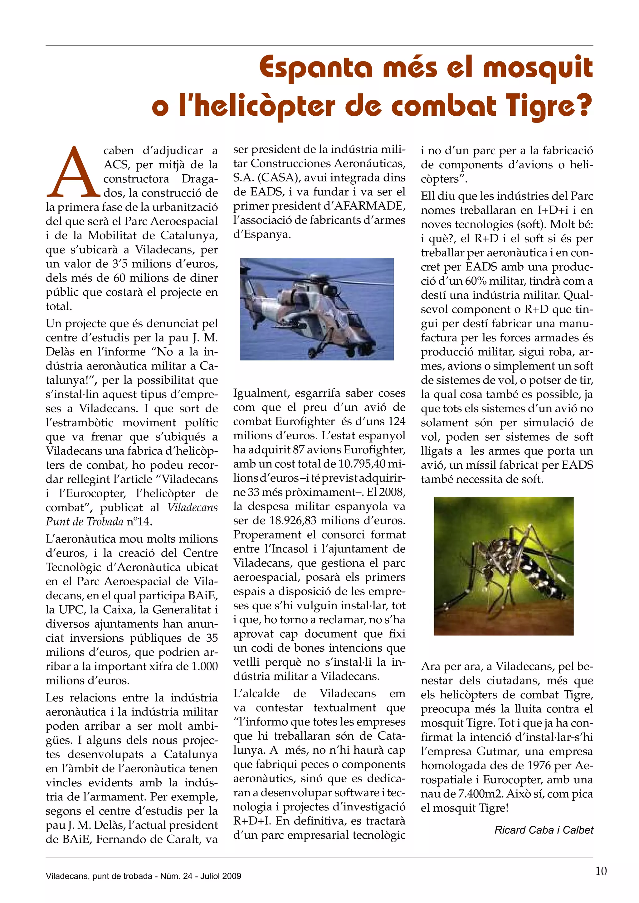 Espanta més el mosquit
                           o l’helicòpter de combat Tigre?

A
             caben d’adjudicar a                ser president de la indústria mili-     i no d’un parc per a la fabricació
             ACS, per mitjà de la               tar Construcciones Aeronáuticas,        de components d’avions o heli-
             constructora Draga-                S.A. (CASA), avui integrada dins        còpters”.
             dos, la construcció de             de EADS, i va fundar i va ser el        Ell diu que les indústries del Parc
la primera fase de la urbanització              primer president d’AFARMADE,            nomes treballaran en I+D+i i en
del que serà el Parc Aeroespacial               l’associació de fabricants d’armes      noves tecnologies (soft). Molt bé:
i de la Mobilitat de Catalunya,                 d’Espanya.                              i què?, el R+D i el soft si és per
que s’ubicarà a Viladecans, per                                                         treballar per aeronàutica i en con-
un valor de 3’5 milions d’euros,                                                        cret per EADS amb una produc-
dels més de 60 milions de diner                                                         ció d’un 60% militar, tindrà com a
públic que costarà el projecte en                                                       destí una indústria militar. Qual-
total.                                                                                  sevol component o R+D que tin-
Un projecte que és denunciat pel                                                        gui per destí fabricar una manu-
centre d’estudis per la pau J. M.                                                       factura per les forces armades és
Delàs en l’informe “No a la in-                                                         producció militar, sigui roba, ar-
dústria aeronàutica militar a Ca-                                                       mes, avions o simplement un soft
talunya!”, per la possibilitat que                                                      de sistemes de vol, o potser de tir,
s’instal·lin aquest tipus d’empre-              Igualment, esgarrifa saber coses        la qual cosa també es possible, ja
ses a Viladecans. I que sort de                 com que el preu d’un avió de            que tots els sistemes d’un avió no
l’estrambòtic moviment polític                  combat Eurofighter és d’uns 124         solament són per simulació de
que va frenar que s’ubiqués a                   milions d’euros. L’estat espanyol       vol, poden ser sistemes de soft
Viladecans una fabrica d’helicòp-               ha adquirit 87 avions Eurofighter,      lligats a les armes que porta un
ters de combat, ho podeu recor-                 amb un cost total de 10.795,40 mi-      avió, un míssil fabricat per EADS
dar rellegint l’article “Viladecans             lions d’euros –i té previst adquirir-   també necessita de soft.
i l’Eurocopter, l’helicòpter de                 ne 33 més pròximament–. El 2008,
combat”, publicat al Viladecans                 la despesa militar espanyola va
Punt de Trobada nº14.                           ser de 18.926,83 milions d’euros.
L’aeronàutica mou molts milions                 Properament el consorci format
d’euros, i la creació del Centre                entre l’Incasol i l’ajuntament de
Tecnològic d’Aeronàutica ubicat                 Viladecans, que gestiona el parc
en el Parc Aeroespacial de Vila-                aeroespacial, posarà els primers
decans, en el qual participa BAiE,              espais a disposició de les empre-
la UPC, la Caixa, la Generalitat i              ses que s’hi vulguin instal·lar, tot
diversos ajuntaments han anun-                  i que, ho torno a reclamar, no s’ha
ciat inversions públiques de 35                 aprovat cap document que fixi
milions d’euros, que podrien ar-                un codi de bones intencions que
ribar a la important xifra de 1.000             vetlli perquè no s’instal·li la in-     Ara per ara, a Viladecans, pel be-
milions d’euros.                                dústria militar a Viladecans.           nestar dels ciutadans, més que
Les relacions entre la indústria                L’alcalde de Viladecans em              els helicòpters de combat Tigre,
aeronàutica i la indústria militar              va contestar textualment que            preocupa més la lluita contra el
poden arribar a ser molt ambi-                  “l’informo que totes les empreses       mosquit Tigre. Tot i que ja ha con-
gües. I alguns dels nous projec-                que hi treballaran són de Cata-         firmat la intenció d’instal·lar-s’hi
tes desenvolupats a Catalunya                   lunya. A més, no n’hi haurà cap         l’empresa Gutmar, una empresa
en l’àmbit de l’aeronàutica tenen               que fabriqui peces o components         homologada des de 1976 per Ae-
vincles evidents amb la indús-                  aeronàutics, sinó que es dedica-        rospatiale i Eurocopter, amb una
tria de l’armament. Per exemple,                ran a desenvolupar software i tec-      nau de 7.400m2. Això sí, com pica
segons el centre d’estudis per la               nologia i projectes d’investigació      el mosquit Tigre!
pau J. M. Delàs, l’actual president             R+D+I. En definitiva, es tractarà
                                                d’un parc empresarial tecnològic                       Ricard Caba i Calbet
de BAiE, Fernando de Caralt, va


Viladecans, punt de trobada - Núm. 24 - Juliol 2009                                                                            10
 