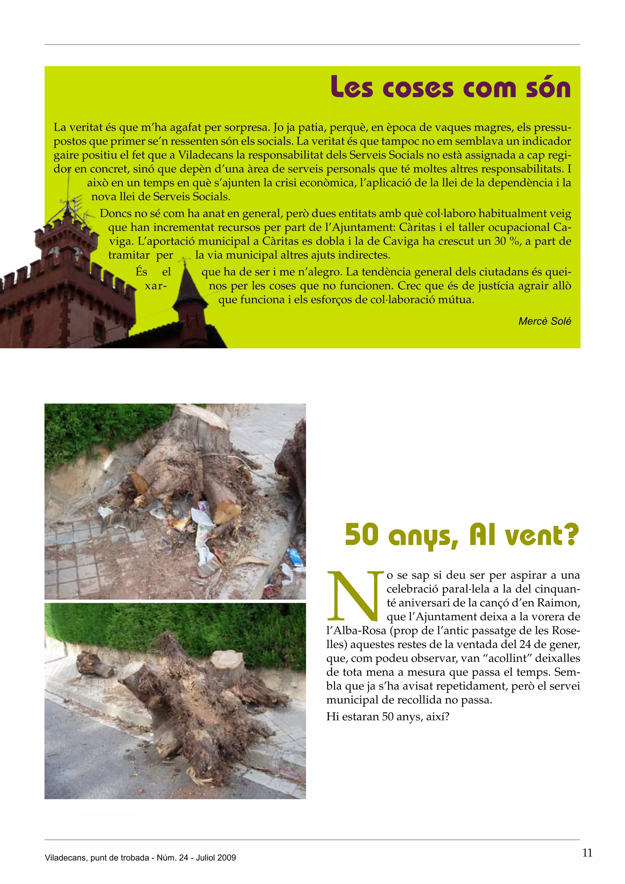 Les coses com són
  La veritat és que m’ha agafat per sorpresa. Jo ja patia, perquè, en època de vaques magres, els pressu-
  postos que primer se’n ressenten són els socials. La veritat és que tampoc no em semblava un indicador
  gaire positiu el fet que a Viladecans la responsabilitat dels Serveis Socials no està assignada a cap regi-
  dor en concret, sinó que depèn d’una àrea de serveis personals que té moltes altres responsabilitats. I
         això en un temps en què s’ajunten la crisi econòmica, l’aplicació de la llei de la dependència i la
          nova llei de Serveis Socials.
            Doncs no sé com ha anat en general, però dues entitats amb què col·laboro habitualment veig
             que han incrementat recursos per part de l’Ajuntament: Càritas i el taller ocupacional Ca-
              viga. L’aportació municipal a Càritas es dobla i la de Caviga ha crescut un 30 %, a part de
             tramitar per       la via municipal altres ajuts indirectes.
                    És el         que ha de ser i me n’alegro. La tendència general dels ciutadans és quei-
                      xar-         nos per les coses que no funcionen. Crec que és de justícia agrair allò
                                     que funciona i els esforços de col·laboració mútua.
                                                                                                  Mercè Solé




                                                              50 anys, Al vent?

                                                          N
                                                                       o se sap si deu ser per aspirar a una
                                                                       celebració paral·lela a la del cinquan-
                                                                       té aniversari de la cançó d’en Raimon,
                                                                       que l’Ajuntament deixa a la vorera de
                                                          l’Alba-Rosa (prop de l’antic passatge de les Rose-
                                                          lles) aquestes restes de la ventada del 24 de gener,
                                                          que, com podeu observar, van “acollint” deixalles
                                                          de tota mena a mesura que passa el temps. Sem-
                                                          bla que ja s’ha avisat repetidament, però el servei
                                                          municipal de recollida no passa.
                                                          Hi estaran 50 anys, així?




Viladecans, punt de trobada - Núm. 24 - Juliol 2009                                                              11
 